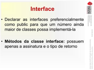 Interface
• Declarar as interfaces preferencialmente
como public para que um número ainda
maior de classes possa implementá-la
• Métodos da classe interface: possuem
apenas a assinatura e o tipo de retorno
03/06/2016Prof.ªM.ªEng.ªElaineCecíliaGatto
DesenvolvimentodeSoftwarepareaWeb2016
 