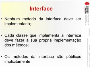 Interface
• Nenhum método da interface deve ser
implementado;
• Cada classe que implementa a interface
deve fazer a sua própria implementação
dos métodos;
• Os métodos da interface são públicos
implicitamente
03/06/2016Prof.ªM.ªEng.ªElaineCecíliaGatto
DesenvolvimentodeSoftwarepareaWeb2016
 