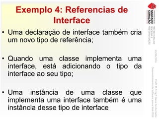 Exemplo 4: Referencias de
Interface
• Uma declaração de interface também cria
um novo tipo de referência;
• Quando uma classe implementa uma
interface, está adicionando o tipo da
interface ao seu tipo;
• Uma instância de uma classe que
implementa uma interface também é uma
instância desse tipo de interface
03/06/2016Prof.ªM.ªEng.ªElaineCecíliaGatto
DesenvolvimentodeSoftwarepareaWeb2016
 