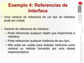 Exemplo 4: Referencias de
Interface
• Uma variável de referencia de um tipo de interface
pode ser criada;
• Variável de referencia de interface:
– Pode referenciar qualquer objeto que implemente a
interface;
– Pode referenciar qualquer instância de seu tipo;
– Não pode ser usada para acessar nenhuma outra
variável ou método fornecido por uma classe
implementadora
03/06/2016Prof.ªM.ªEng.ªElaineCecíliaGatto
DesenvolvimentodeSoftwarepareaWeb2016
 