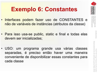 Exemplo 6: Constantes
• Interfaces podem fazer uso de CONSTANTES e
não de variáveis de instâncias (atributos da classe)
• Para isso usa-se public, static e final e todas elas
devem ser inicializadas;
• USO: um programa grande usa várias classes
separadas, é preciso então haver uma maneira
conveniente de disponibilizar essas constantes para
cada classe
03/06/2016Prof.ªM.ªEng.ªElaineCecíliaGatto
DesenvolvimentodeSoftwarepareaWeb2016
 