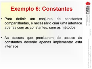 Exemplo 6: Constantes
• Para definir um conjunto de constantes
compartilhadas, é necessário criar uma interface
apenas com as constantes, sem os métodos;
• As classes que precisarem de acesso às
constantes deverão apenas implementar esta
interface
03/06/2016Prof.ªM.ªEng.ªElaineCecíliaGatto
DesenvolvimentodeSoftwarepareaWeb2016
 