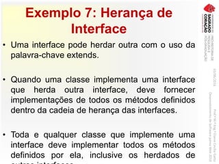 Exemplo 7: Herança de
Interface
• Uma interface pode herdar outra com o uso da
palavra-chave extends.
• Quando uma classe implementa uma interface
que herda outra interface, deve fornecer
implementações de todos os métodos definidos
dentro da cadeia de herança das interfaces.
• Toda e qualquer classe que implemente uma
interface deve implementar todos os métodos
definidos por ela, inclusive os herdados de
03/06/2016Prof.ªM.ªEng.ªElaineCecíliaGatto
DesenvolvimentodeSoftwarepareaWeb2016
 