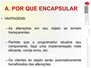 A. POR QUE ENCAPSULAR
• VANTAGENS:
– As alterações em seu objeto se tornam
transparentes
– Permite que o programador atualize seu
componente, faça uma implementação mais
eficiente, corrija erros, etc.
– Os clientes do objeto serão automaticamente
beneficiados das alterações
03/06/2016Prof.ªM.ªEng.ªElaineCecíliaGatto
DesenvolvimentodeSoftwarepareaWeb2016
 