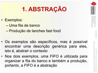 1. ABSTRAÇÃO
• Exemplos:
– Uma fila de banco
– Produção de lanches fast food
• Os exemplos são específicos, mas é possível
encontrar uma descrição genérica para eles,
isto é, abstrair o contexto
• Nos dois exemplos, uma FIFO é utilizada para
organizar a fila do banco e também a produção,
portanto, a FIFO é a abstração
03/06/2016Prof.ªM.ªEng.ªElaineCecíliaGatto
DesenvolvimentodeSoftwarepareaWeb2016
 