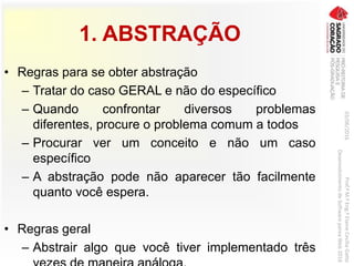 1. ABSTRAÇÃO
• Regras para se obter abstração
– Tratar do caso GERAL e não do específico
– Quando confrontar diversos problemas
diferentes, procure o problema comum a todos
– Procurar ver um conceito e não um caso
específico
– A abstração pode não aparecer tão facilmente
quanto você espera.
• Regras geral
– Abstrair algo que você tiver implementado três
03/06/2016Prof.ªM.ªEng.ªElaineCecíliaGatto
DesenvolvimentodeSoftwarepareaWeb2016
 