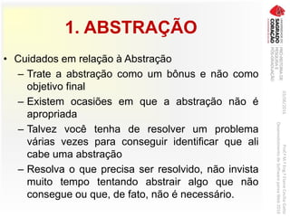 1. ABSTRAÇÃO
• Cuidados em relação à Abstração
– Trate a abstração como um bônus e não como
objetivo final
– Existem ocasiões em que a abstração não é
apropriada
– Talvez você tenha de resolver um problema
várias vezes para conseguir identificar que ali
cabe uma abstração
– Resolva o que precisa ser resolvido, não invista
muito tempo tentando abstrair algo que não
consegue ou que, de fato, não é necessário.
03/06/2016Prof.ªM.ªEng.ªElaineCecíliaGatto
DesenvolvimentodeSoftwarepareaWeb2016
 