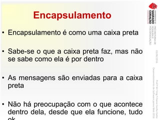 Encapsulamento
• Encapsulamento é como uma caixa preta
• Sabe-se o que a caixa preta faz, mas não
se sabe como ela é por dentro
• As mensagens são enviadas para a caixa
preta
• Não há preocupação com o que acontece
dentro dela, desde que ela funcione, tudo
03/06/2016Prof.ªM.ªEng.ªElaineCecíliaGatto
DesenvolvimentodeSoftwarepareaWeb2016
 