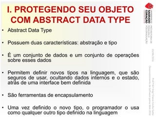 I. PROTEGENDO SEU OBJETO
COM ABSTRACT DATA TYPE
• Abstract Data Type
• Possuem duas características: abstração e tipo
• É um conjunto de dados e um conjunto de operações
sobre esses dados
• Permitem definir novos tipos na linguagem, que são
seguros de usar, ocultando dados internos e o estado,
atrás de uma interface bem definida
• São ferramentas de encapsulamento
• Uma vez definido o novo tipo, o programador o usa
como qualquer outro tipo definido na linguagem
03/06/2016Prof.ªM.ªEng.ªElaineCecíliaGatto
DesenvolvimentodeSoftwarepareaWeb2016
 