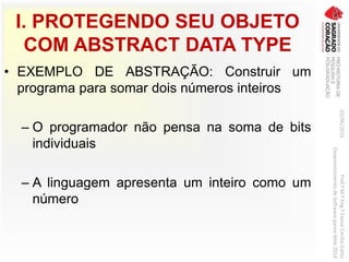 I. PROTEGENDO SEU OBJETO
COM ABSTRACT DATA TYPE
• EXEMPLO DE ABSTRAÇÃO: Construir um
programa para somar dois números inteiros
– O programador não pensa na soma de bits
individuais
– A linguagem apresenta um inteiro como um
número
03/06/2016Prof.ªM.ªEng.ªElaineCecíliaGatto
DesenvolvimentodeSoftwarepareaWeb2016
 