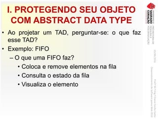 I. PROTEGENDO SEU OBJETO
COM ABSTRACT DATA TYPE
• Ao projetar um TAD, perguntar-se: o que faz
esse TAD?
• Exemplo: FIFO
– O que uma FIFO faz?
• Coloca e remove elementos na fila
• Consulta o estado da fila
• Visualiza o elemento
03/06/2016Prof.ªM.ªEng.ªElaineCecíliaGatto
DesenvolvimentodeSoftwarepareaWeb2016
 