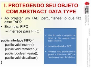 I. PROTEGENDO SEU OBJETO
COM ABSTRACT DATA TYPE
• Ao projetar um TAD, perguntar-se: o que faz
esse TAD?
• Exemplo: FIFO
– Interface para FIFO
public interface FIFO {
public void inserir ();
public void remover ();
public boolean vazia();
public void visualizar();
}
03/06/2016Prof.ªM.ªEng.ªElaineCecíliaGatto
DesenvolvimentodeSoftwarepareaWeb2016
• Não diz nada a respeito de
como a fila contém seus
dados internos
• Novo tipo de dados: FIFO
• Interface FIFO extremamente
genérica. Não é uma FIFO de
hamburgers, nem de inteiros.
 