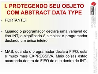 I. PROTEGENDO SEU OBJETO
COM ABSTRACT DATA TYPE
• PORTANTO:
• Quando o programador declara uma variável do
tipo INT, o significado é simples: o programador
declarou um único inteiro.
• MAS, quando o programador declara FIFO, esta
é muito mais EXPRESSIVA. Mais coisas estão
ocorrendo dentro de FIFO do que dentro de INT.
03/06/2016Prof.ªM.ªEng.ªElaineCecíliaGatto
DesenvolvimentodeSoftwarepareaWeb2016
 