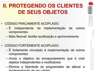 II. PROTEGENDO OS CLIENTES
DE SEUS OBJETOS
• CÓDIGO FRACAMENTE ACOPLADO:
– É independente da implementação de outros
componentes
– Mais flexível: facilita reutilização e aprimoramento
• CÓDIGO FORTEMENTE ACOPLADO:
– É fortemente vinculado à implementação de outros
componentes
– Anula o objetivo do encapsulamento que é criar
objetos independentes e reutilizáveis
– Elimina a liberdade do programador de alterar a
03/06/2016Prof.ªM.ªEng.ªElaineCecíliaGatto
DesenvolvimentodeSoftwarepareaWeb2016
 