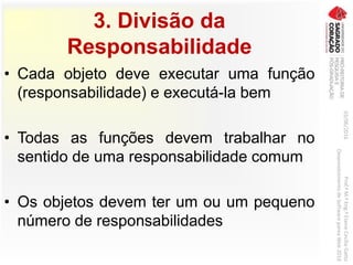 3. Divisão da
Responsabilidade
• Cada objeto deve executar uma função
(responsabilidade) e executá-la bem
• Todas as funções devem trabalhar no
sentido de uma responsabilidade comum
• Os objetos devem ter um ou um pequeno
número de responsabilidades
03/06/2016Prof.ªM.ªEng.ªElaineCecíliaGatto
DesenvolvimentodeSoftwarepareaWeb2016
 