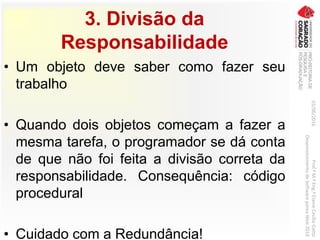 3. Divisão da
Responsabilidade
• Um objeto deve saber como fazer seu
trabalho
• Quando dois objetos começam a fazer a
mesma tarefa, o programador se dá conta
de que não foi feita a divisão correta da
responsabilidade. Consequência: código
procedural
• Cuidado com a Redundância!
03/06/2016Prof.ªM.ªEng.ªElaineCecíliaGatto
DesenvolvimentodeSoftwarepareaWeb2016
 