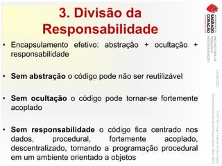 3. Divisão da
Responsabilidade
• Encapsulamento efetivo: abstração + ocultação +
responsabilidade
• Sem abstração o código pode não ser reutilizável
• Sem ocultação o código pode tornar-se fortemente
acoplado
• Sem responsabilidade o código fica centrado nos
dados, procedural, fortemente acoplado,
descentralizado, tornando a programação procedural
em um ambiente orientado a objetos
03/06/2016Prof.ªM.ªEng.ªElaineCecíliaGatto
DesenvolvimentodeSoftwarepareaWeb2016
 