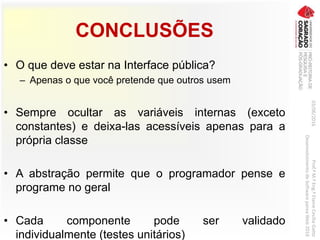 CONCLUSÕES
• O que deve estar na Interface pública?
– Apenas o que você pretende que outros usem
• Sempre ocultar as variáveis internas (exceto
constantes) e deixa-las acessíveis apenas para a
própria classe
• A abstração permite que o programador pense e
programe no geral
• Cada componente pode ser validado
individualmente (testes unitários)
03/06/2016Prof.ªM.ªEng.ªElaineCecíliaGatto
DesenvolvimentodeSoftwarepareaWeb2016
 