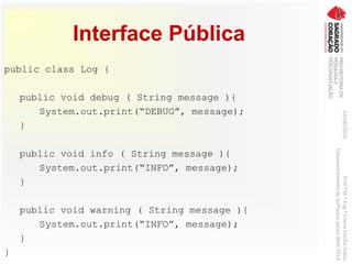 Interface Pública
public class Log {
public void debug ( String message ){
System.out.print(“DEBUG”, message);
}
public void info ( String message ){
System.out.print(“INFO”, message);
}
public void warning ( String message ){
System.out.print(“INFO”, message);
}
}
03/06/2016Prof.ªM.ªEng.ªElaineCecíliaGatto
DesenvolvimentodeSoftwarepareaWeb2016
 