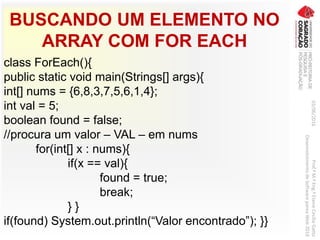 BUSCANDO UM ELEMENTO NO
ARRAY COM FOR EACH
class ForEach(){
public static void main(Strings[] args){
int[] nums = {6,8,3,7,5,6,1,4};
int val = 5;
boolean found = false;
//procura um valor – VAL – em nums
for(int[] x : nums){
if(x == val){
found = true;
break;
} }
if(found) System.out.println(“Valor encontrado”); }}
03/06/2016Prof.ªM.ªEng.ªElaineCecíliaGatto
DesenvolvimentodeSoftwarepareaWeb2016
 