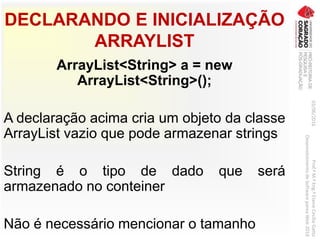 DECLARANDO E INICIALIZAÇÃO
ARRAYLIST
ArrayList<String> a = new
ArrayList<String>();
A declaração acima cria um objeto da classe
ArrayList vazio que pode armazenar strings
String é o tipo de dado que será
armazenado no conteiner
Não é necessário mencionar o tamanho
03/06/2016Prof.ªM.ªEng.ªElaineCecíliaGatto
DesenvolvimentodeSoftwarepareaWeb2016
 