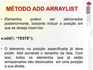 MÉTODO ADD ARRAYLIST
• Elementos podem ser adicionados
posteriormente, bastante indicar a posição em
que se deseja inseri-los:
a.add(1, “TESTE”);
• O elemento na posição especificada já deve
existir. Add aumenta o tamanho da lista. Com
isso, todos os elementos que já estão
armazenados são deslocados em uma posição
à sua direita.
03/06/2016Prof.ªM.ªEng.ªElaineCecíliaGatto
DesenvolvimentodeSoftwarepareaWeb2016
 
