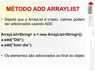 MÉTODO ADD ARRAYLIST
• Depois que o ArrayList é criado, valores podem
ser adicionados usando ADD
ArrayList<String> a = new ArrayList<String>();
a.add(“Olá”);
a.add(“bom dia”);
• Os elementos são adicionados ao final do objeto
03/06/2016Prof.ªM.ªEng.ªElaineCecíliaGatto
DesenvolvimentodeSoftwarepareaWeb2016
 