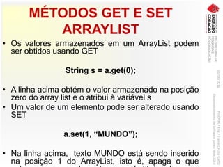MÉTODOS GET E SET
ARRAYLIST
• Os valores armazenados em um ArrayList podem
ser obtidos usando GET
String s = a.get(0);
• A linha acima obtém o valor armazenado na posição
zero do array list e o atribui à variável s
• Um valor de um elemento pode ser alterado usando
SET
a.set(1, “MUNDO”);
• Na linha acima, texto MUNDO está sendo inserido
na posição 1 do ArrayList, isto é, apaga o que
03/06/2016Prof.ªM.ªEng.ªElaineCecíliaGatto
DesenvolvimentodeSoftwarepareaWeb2016
 