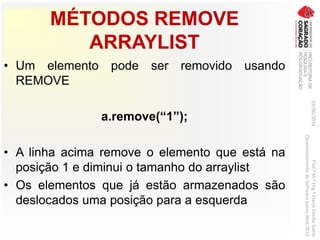 MÉTODOS REMOVE
ARRAYLIST
• Um elemento pode ser removido usando
REMOVE
a.remove(“1”);
• A linha acima remove o elemento que está na
posição 1 e diminui o tamanho do arraylist
• Os elementos que já estão armazenados são
deslocados uma posição para a esquerda
03/06/2016Prof.ªM.ªEng.ªElaineCecíliaGatto
DesenvolvimentodeSoftwarepareaWeb2016
 