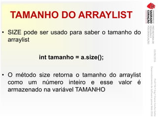 TAMANHO DO ARRAYLIST
• SIZE pode ser usado para saber o tamanho do
arraylist
int tamanho = a.size();
• O método size retorna o tamanho do arraylist
como um número inteiro e esse valor é
armazenado na variável TAMANHO
03/06/2016Prof.ªM.ªEng.ªElaineCecíliaGatto
DesenvolvimentodeSoftwarepareaWeb2016
 