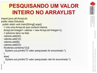 PESQUISANDO UM VALOR
INTEIRO NO ARRAYLIST
import java.util.ArrayList;
public class Estudos{
public static void main(String[] args){
// cria uma ArrayList que conterá inteiros
ArrayList<Integer> valores = new ArrayList<Integer>();
// adiciona itens na lista
valores.add(34);
valores.add(12);
valores.add(8);
valores.add(23);
if(valores.contains(12)){
System.out.println("O valor pesquisado foi encontrado.");
}
else{
System.out.println("O valor pesquisado não foi encontrado.");
}
}
}
03/06/2016Prof.ªM.ªEng.ªElaineCecíliaGatto
DesenvolvimentodeSoftwarepareaWeb2016
 