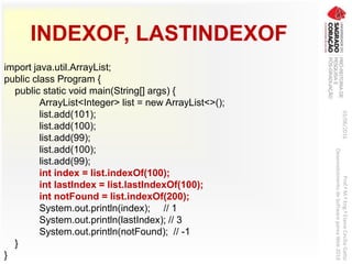 INDEXOF, LASTINDEXOF
import java.util.ArrayList;
public class Program {
public static void main(String[] args) {
ArrayList<Integer> list = new ArrayList<>();
list.add(101);
list.add(100);
list.add(99);
list.add(100);
list.add(99);
int index = list.indexOf(100);
int lastIndex = list.lastIndexOf(100);
int notFound = list.indexOf(200);
System.out.println(index); // 1
System.out.println(lastIndex); // 3
System.out.println(notFound); // -1
}
}
03/06/2016Prof.ªM.ªEng.ªElaineCecíliaGatto
DesenvolvimentodeSoftwarepareaWeb2016
 