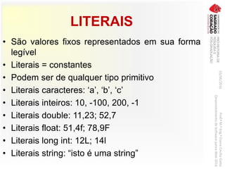 LITERAIS
03/06/2016Prof.ªM.ªEng.ªElaineCecíliaGatto
DesenvolvimentodeSoftwarepareaWeb2016
• São valores fixos representados em sua forma
legível
• Literais = constantes
• Podem ser de qualquer tipo primitivo
• Literais caracteres: ‘a’, ‘b’, ‘c’
• Literais inteiros: 10, -100, 200, -1
• Literais double: 11,23; 52,7
• Literais float: 51,4f; 78,9F
• Literais long int: 12L; 14l
• Literais string: “isto é uma string”
 