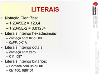 LITERAIS
03/06/2016Prof.ªM.ªEng.ªElaineCecíliaGatto
DesenvolvimentodeSoftwarepareaWeb2016
• Notação Científica:
– 1,2345E2 = 123,4
– 1,2345E-2 = 0,01234
• Literais inteiros hexadecimais
– começa com 0x ou 0X
– 0xFF; 0X1A
• Literais inteiros octais
– começa com zero
– 011; 087
• Literais inteiros binários:
– Começa com 0b ou 0B
– 0b1100; 0B0101
 