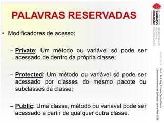 PALAVRAS RESERVADAS
• Modificadores de acesso:
– Private: Um método ou variável só pode ser
acessado de dentro da própria classe;
– Protected: Um método ou variável só pode ser
acessado por classes do mesmo pacote ou
subclasses da classe;
– Public: Uma classe, método ou variável pode ser
acessado a partir de qualquer outra classe.
03/06/2016Prof.ªM.ªEng.ªElaineCecíliaGatto
DesenvolvimentodeSoftwarepareaWeb2016
 