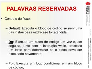 PALAVRAS RESERVADAS
• Controle de fluxo:
– Default: Executa o bloco de código se nenhuma
das instruções switch/case for atendida;
– Do: Executa um bloco de código um vez e, em
seguida, junto com a instrução while, processa
um teste para determinar se o bloco deve ser
executado novamente;
– For: Executa um loop condicional em um bloco
de código;
03/06/2016Prof.ªM.ªEng.ªElaineCecíliaGatto
DesenvolvimentodeSoftwarepareaWeb2016
 