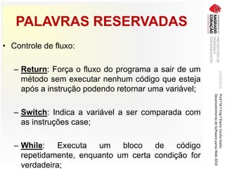 PALAVRAS RESERVADAS
• Controle de fluxo:
– Return: Força o fluxo do programa a sair de um
método sem executar nenhum código que esteja
após a instrução podendo retornar uma variável;
– Switch: Indica a variável a ser comparada com
as instruções case;
– While: Executa um bloco de código
repetidamente, enquanto um certa condição for
verdadeira;
03/06/2016Prof.ªM.ªEng.ªElaineCecíliaGatto
DesenvolvimentodeSoftwarepareaWeb2016
 