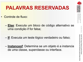 PALAVRAS RESERVADAS
• Controle de fluxo:
– Else: Executa um bloco de código alternativo se
uma condição if for falsa;
– If: Executa um teste lógico verdadeiro ou falso;
– Instanceof: Determina se um objeto é a instancia
de uma classe, superclasse ou interface.
03/06/2016Prof.ªM.ªEng.ªElaineCecíliaGatto
DesenvolvimentodeSoftwarepareaWeb2016
 