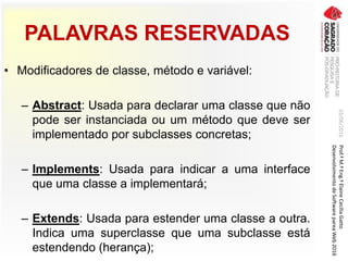 PALAVRAS RESERVADAS
• Modificadores de classe, método e variável:
– Abstract: Usada para declarar uma classe que não
pode ser instanciada ou um método que deve ser
implementado por subclasses concretas;
– Implements: Usada para indicar a uma interface
que uma classe a implementará;
– Extends: Usada para estender uma classe a outra.
Indica uma superclasse que uma subclasse está
estendendo (herança);
03/06/2016Prof.ªM.ªEng.ªElaineCecíliaGatto
DesenvolvimentodeSoftwarepareaWeb2016
 