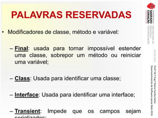 PALAVRAS RESERVADAS
• Modificadores de classe, método e variável:
– Final: usada para tornar impossível estender
uma classe, sobrepor um método ou reiniciar
uma variável;
– Class: Usada para identificar uma classe;
– Interface: Usada para identificar uma interface;
– Transient: Impede que os campos sejam
03/06/2016Prof.ªM.ªEng.ªElaineCecíliaGatto
DesenvolvimentodeSoftwarepareaWeb2016
 
