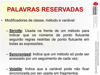 PALAVRAS RESERVADAS
• Modificadores de classe, método e variável:
– Strictfp: Usada na frente de um método para
indicar que os números de ponto flutuante
seguirão regras restritas de ponto flutuante em
todas as expressões;
– Syncronized: Indica que um método só pode ser
acessado por um seguimento de cada vez;
– Volatile: Indica que a variável pode não ficar
sincronizada por ser usada em fragmentos.
03/06/2016Prof.ªM.ªEng.ªElaineCecíliaGatto
DesenvolvimentodeSoftwarepareaWeb2016
 