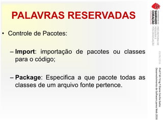 PALAVRAS RESERVADAS
• Controle de Pacotes:
– Import: importação de pacotes ou classes
para o código;
– Package: Especifica a que pacote todas as
classes de um arquivo fonte pertence.
03/06/2016Prof.ªM.ªEng.ªElaineCecíliaGatto
DesenvolvimentodeSoftwarepareaWeb2016
 
