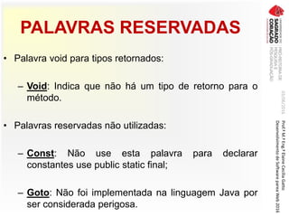 PALAVRAS RESERVADAS
• Palavra void para tipos retornados:
– Void: Indica que não há um tipo de retorno para o
método.
• Palavras reservadas não utilizadas:
– Const: Não use esta palavra para declarar
constantes use public static final;
– Goto: Não foi implementada na linguagem Java por
ser considerada perigosa.
03/06/2016Prof.ªM.ªEng.ªElaineCecíliaGatto
DesenvolvimentodeSoftwarepareaWeb2016
 