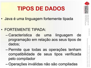 TIPOS DE DADOS
• Java é uma linguagem fortemente tipada
• FORTEMENTE TIPADA:
– Característica de uma linguagem de
programação em relação aos seus tipos de
dados;
– Permite que todas as operações tenham
compatibilidade de seus tipos verificada
pelo compilador
– Operações inválidas não são compiladas
03/06/2016Prof.ªM.ªEng.ªElaineCecíliaGatto
DesenvolvimentodeSoftwarepareaWeb2016
 