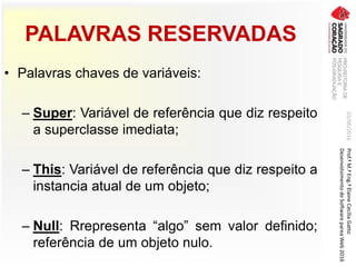 PALAVRAS RESERVADAS
• Palavras chaves de variáveis:
– Super: Variável de referência que diz respeito
a superclasse imediata;
– This: Variável de referência que diz respeito a
instancia atual de um objeto;
– Null: Rrepresenta “algo” sem valor definido;
referência de um objeto nulo.
03/06/2016Prof.ªM.ªEng.ªElaineCecíliaGatto
DesenvolvimentodeSoftwarepareaWeb2016
 