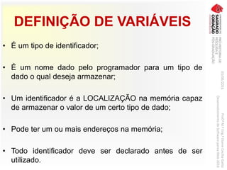 DEFINIÇÃO DE VARIÁVEIS
• É um tipo de identificador;
• É um nome dado pelo programador para um tipo de
dado o qual deseja armazenar;
• Um identificador é a LOCALIZAÇÃO na memória capaz
de armazenar o valor de um certo tipo de dado;
• Pode ter um ou mais endereços na memória;
• Todo identificador deve ser declarado antes de ser
utilizado.
03/06/2016Prof.ªM.ªEng.ªElaineCecíliaGatto
DesenvolvimentodeSoftwarepareaWeb2016
 