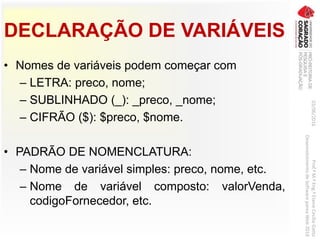 DECLARAÇÃO DE VARIÁVEIS
• Nomes de variáveis podem começar com
– LETRA: preco, nome;
– SUBLINHADO (_): _preco, _nome;
– CIFRÃO ($): $preco, $nome.
• PADRÃO DE NOMENCLATURA:
– Nome de variável simples: preco, nome, etc.
– Nome de variável composto: valorVenda,
codigoFornecedor, etc.
03/06/2016Prof.ªM.ªEng.ªElaineCecíliaGatto
DesenvolvimentodeSoftwarepareaWeb2016
 