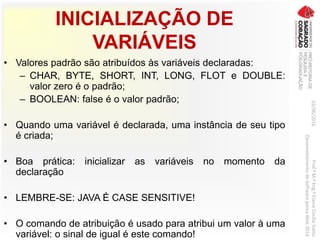 INICIALIZAÇÃO DE
VARIÁVEIS
• Valores padrão são atribuídos às variáveis declaradas:
– CHAR, BYTE, SHORT, INT, LONG, FLOT e DOUBLE:
valor zero é o padrão;
– BOOLEAN: false é o valor padrão;
• Quando uma variável é declarada, uma instância de seu tipo
é criada;
• Boa prática: inicializar as variáveis no momento da
declaração
• LEMBRE-SE: JAVA É CASE SENSITIVE!
• O comando de atribuição é usado para atribui um valor à uma
variável: o sinal de igual é este comando!
03/06/2016Prof.ªM.ªEng.ªElaineCecíliaGatto
DesenvolvimentodeSoftwarepareaWeb2016
 