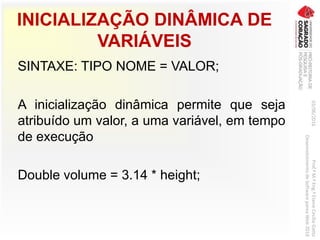 INICIALIZAÇÃO DINÂMICA DE
VARIÁVEIS
SINTAXE: TIPO NOME = VALOR;
A inicialização dinâmica permite que seja
atribuído um valor, a uma variável, em tempo
de execução
Double volume = 3.14 * height;
03/06/2016Prof.ªM.ªEng.ªElaineCecíliaGatto
DesenvolvimentodeSoftwarepareaWeb2016
 