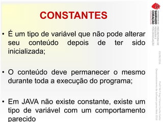 CONSTANTES
• É um tipo de variável que não pode alterar
seu conteúdo depois de ter sido
inicializada;
• O conteúdo deve permanecer o mesmo
durante toda a execução do programa;
• Em JAVA não existe constante, existe um
tipo de variável com um comportamento
parecido
03/06/2016Prof.ªM.ªEng.ªElaineCecíliaGatto
DesenvolvimentodeSoftwarepareaWeb2016
 